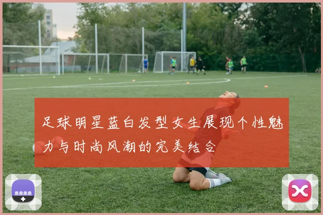 足球明星蓝白发型女生展现个性魅力与时尚风潮的完美结合