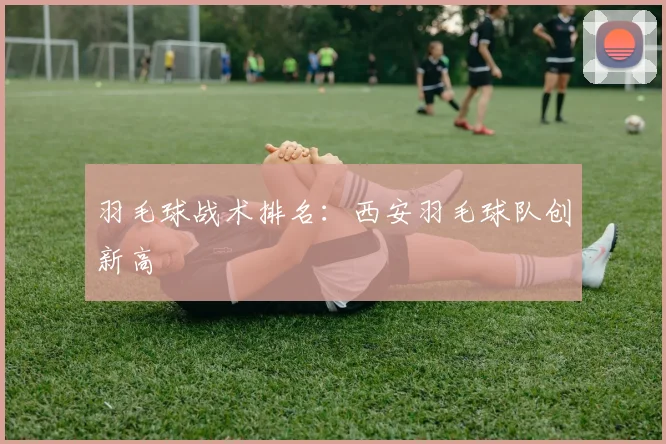 羽毛球战术排名：西安羽毛球队创新高